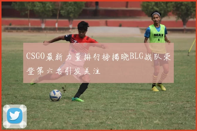 CSGO最新力量排行榜揭晓BLG战队荣登第六名引发关注