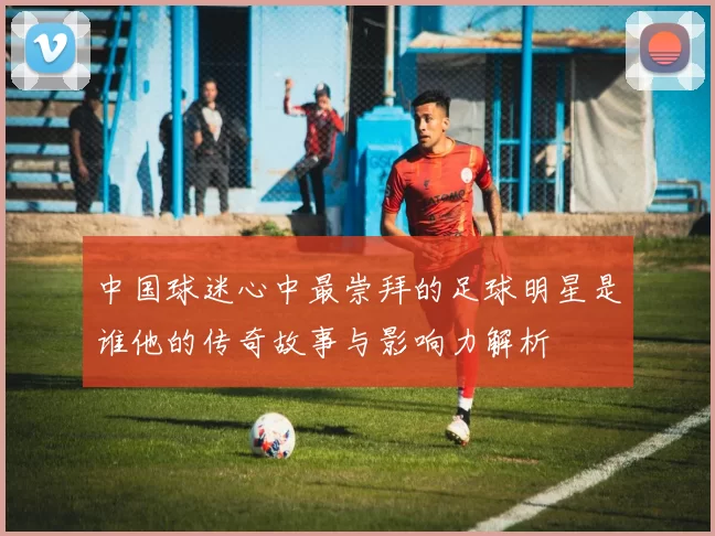 中国球迷心中最崇拜的足球明星是谁他的传奇故事与影响力解析