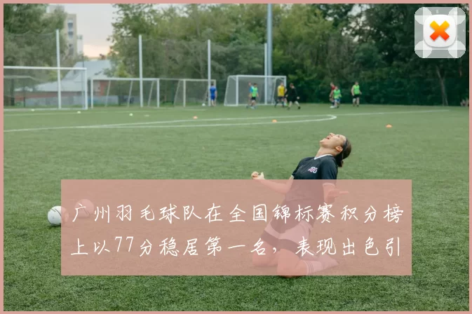 广州羽毛球队在全国锦标赛积分榜上以77分稳居第一名，表现出色引人瞩目
