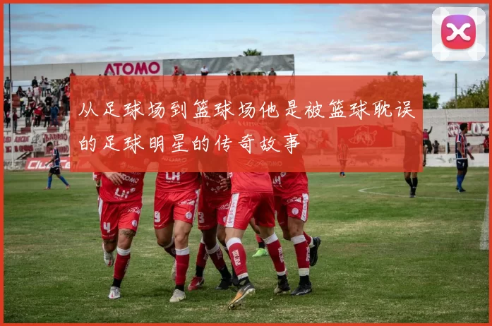 从足球场到篮球场他是被篮球耽误的足球明星的传奇故事