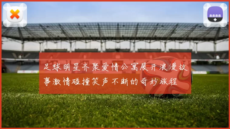 足球明星齐聚爱情公寓展开浪漫故事激情碰撞笑声不断的奇妙旅程