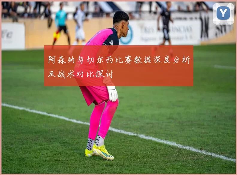 阿森纳与切尔西比赛数据深度分析及战术对比探讨