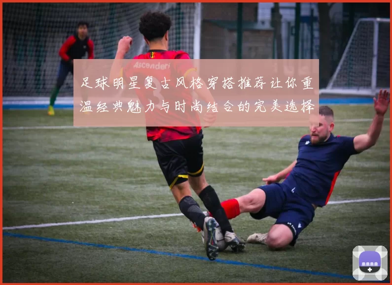 足球明星复古风格穿搭推荐让你重温经典魅力与时尚结合的完美选择