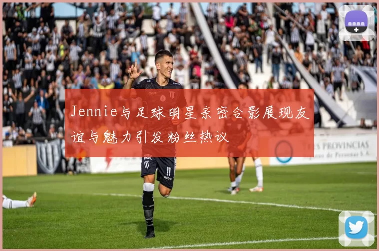Jennie与足球明星亲密合影展现友谊与魅力引发粉丝热议