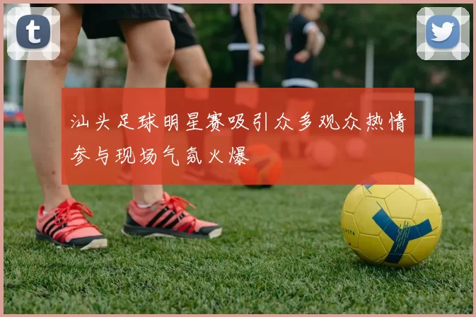 汕头足球明星赛吸引众多观众热情参与现场气氛火爆