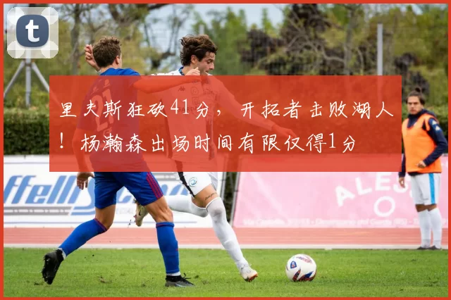 里夫斯狂砍41分，开拓者击败湖人！杨瀚森出场时间有限仅得1分