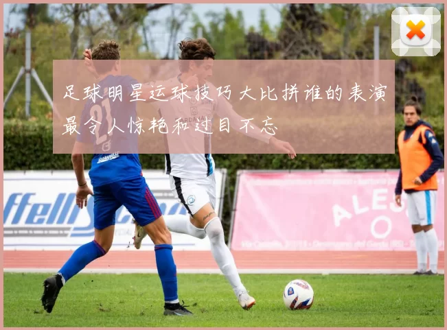 足球明星运球技巧大比拼谁的表演最令人惊艳和过目不忘