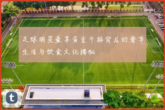 足球明星豪享黄金牛排背后的奢华生活与饮食文化揭秘