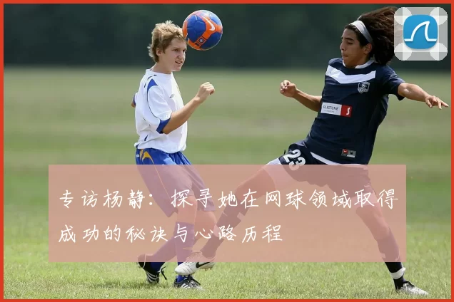 专访杨静：探寻她在网球领域取得成功的秘诀与心路历程