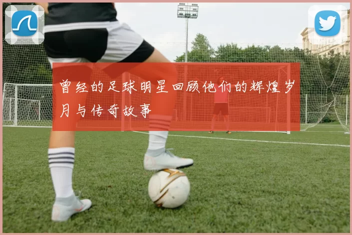 曾经的足球明星回顾他们的辉煌岁月与传奇故事