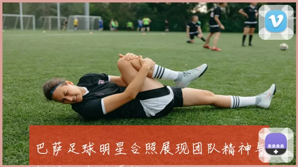 巴萨足球明星合照展现团队精神与辉煌历史的瞬间