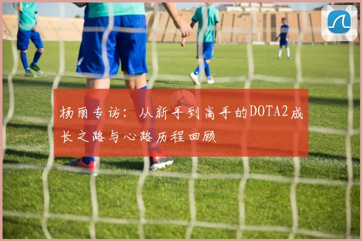 杨丽专访：从新手到高手的DOTA2成长之路与心路历程回顾