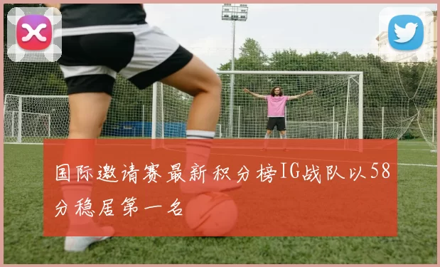 国际邀请赛最新积分榜IG战队以58分稳居第一名