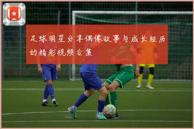 足球明星分享偶像故事与成长经历的精彩视频合集