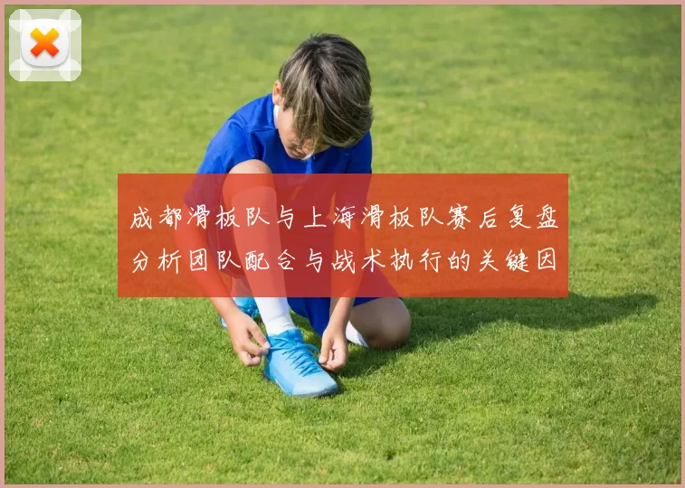 成都滑板队与上海滑板队赛后复盘分析团队配合与战术执行的关键因素