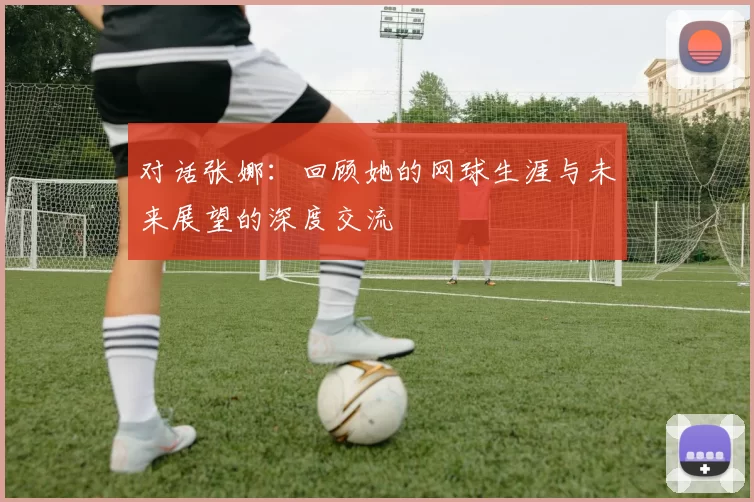 对话张娜：回顾她的网球生涯与未来展望的深度交流