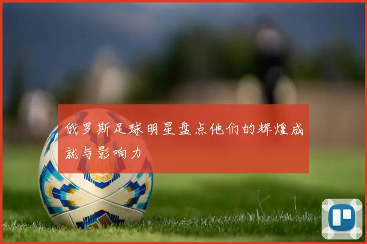 俄罗斯足球明星盘点他们的辉煌成就与影响力