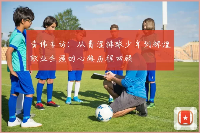 黄伟专访：从青涩排球少年到辉煌职业生涯的心路历程回顾