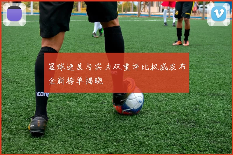 篮球速度与实力双重评比权威发布全新榜单揭晓