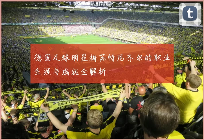 德国足球明星梅苏特厄齐尔的职业生涯与成就全解析