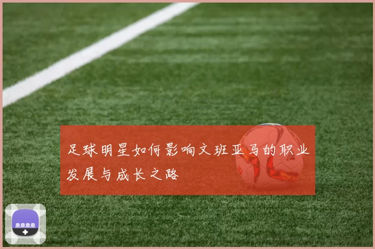 足球明星如何影响文班亚马的职业发展与成长之路