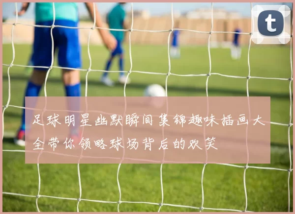 足球明星幽默瞬间集锦趣味插画大全带你领略球场背后的欢笑