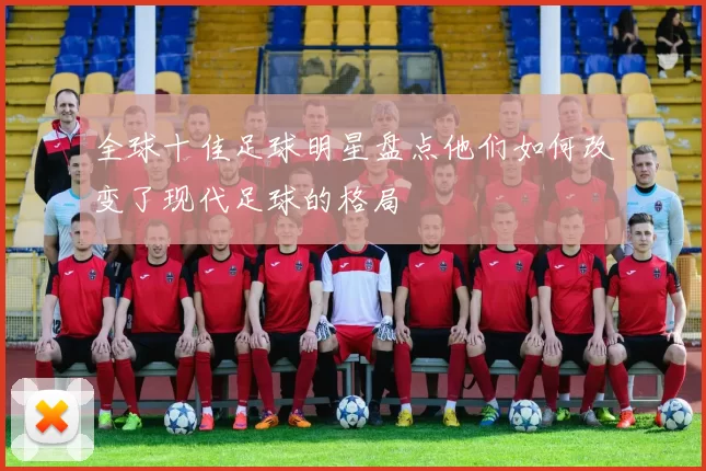 全球十佳足球明星盘点他们如何改变了现代足球的格局