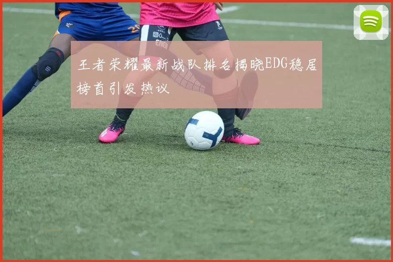王者荣耀最新战队排名揭晓EDG稳居榜首引发热议