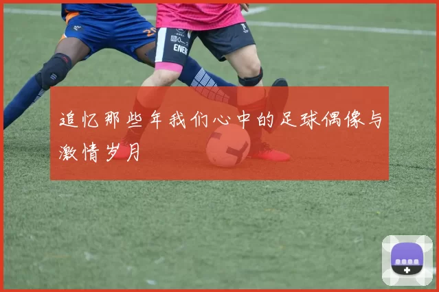 追忆那些年我们心中的足球偶像与激情岁月