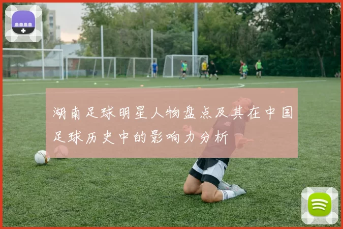 湖南足球明星人物盘点及其在中国足球历史中的影响力分析