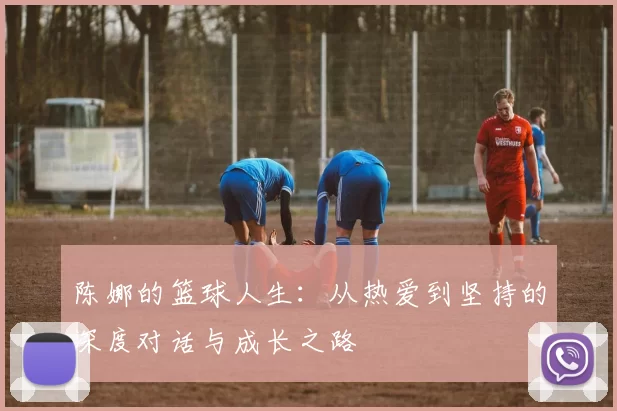 陈娜的篮球人生：从热爱到坚持的深度对话与成长之路