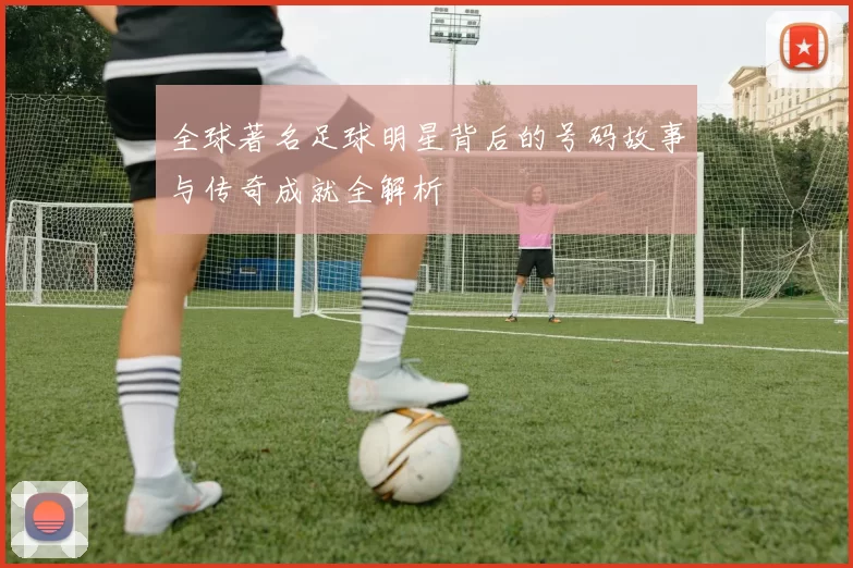 全球著名足球明星背后的号码故事与传奇成就全解析