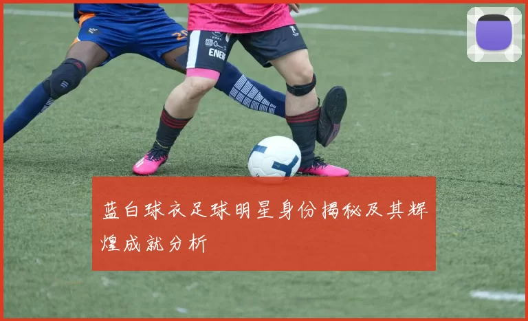 蓝白球衣足球明星身份揭秘及其辉煌成就分析
