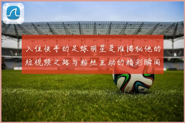 入住快手的足球明星是谁揭秘他的短视频之路与粉丝互动的精彩瞬间