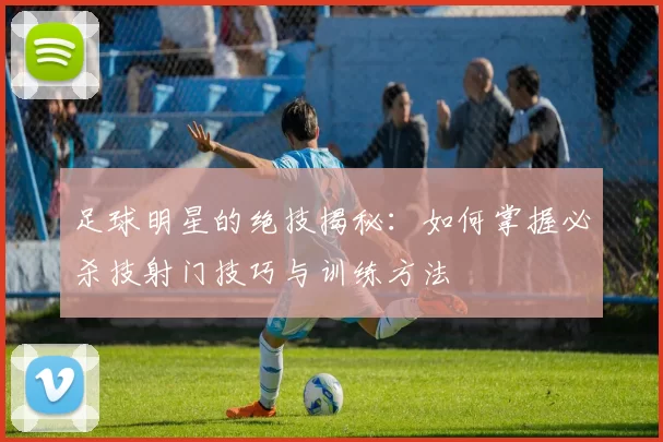 足球明星的绝技揭秘：如何掌握必杀技射门技巧与训练方法