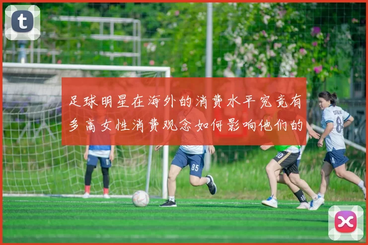 足球明星在海外的消费水平究竟有多高女性消费观念如何影响他们的消费行为