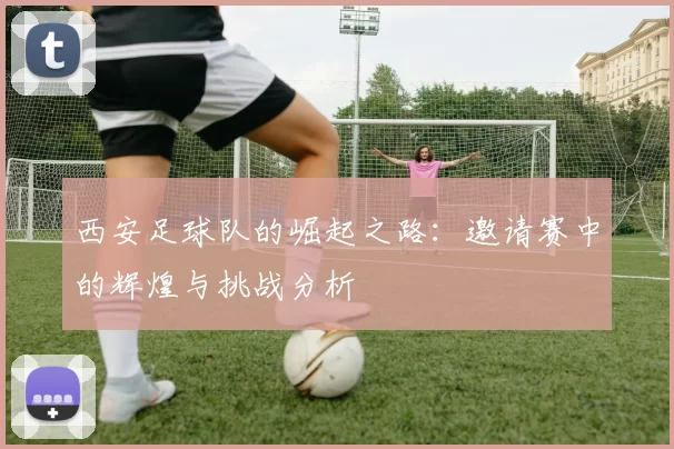 西安足球队的崛起之路：邀请赛中的辉煌与挑战分析
