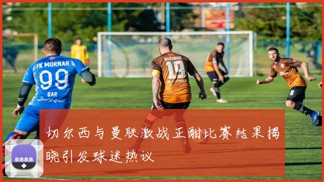 切尔西与曼联激战正酣比赛结果揭晓引发球迷热议