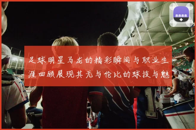 足球明星马龙的精彩瞬间与职业生涯回顾展现其无与伦比的球技与魅力