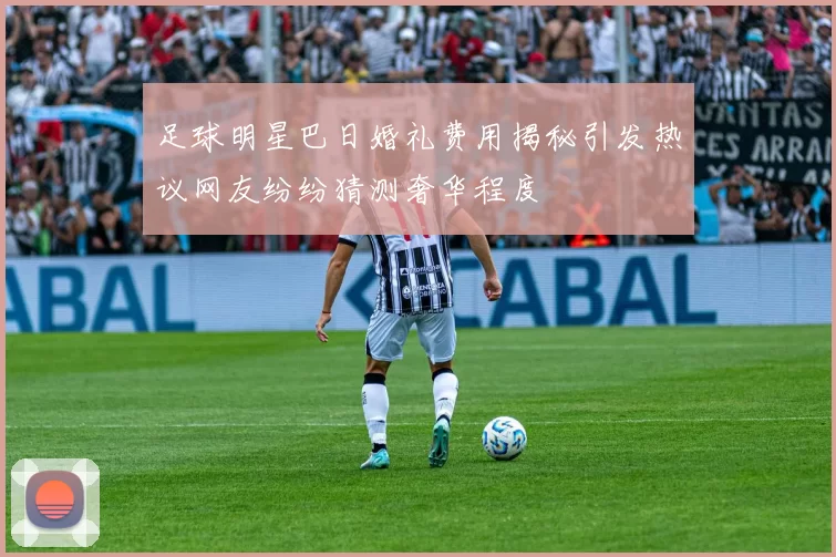 足球明星巴日婚礼费用揭秘引发热议网友纷纷猜测奢华程度