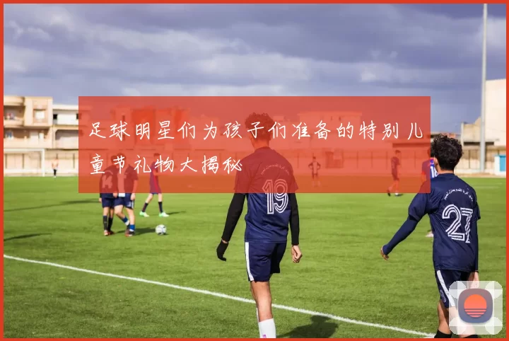 足球明星们为孩子们准备的特别儿童节礼物大揭秘