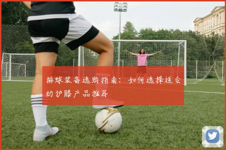 排球装备选购指南：如何选择适合的护膝产品推荐