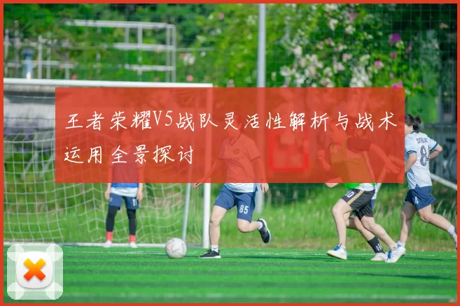 王者荣耀V5战队灵活性解析与战术运用全景探讨