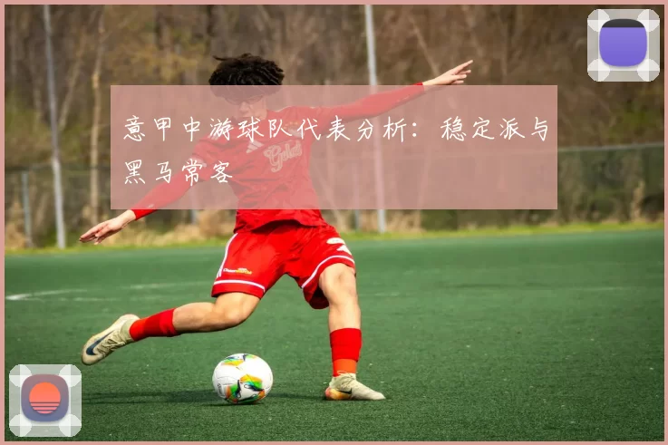 意甲中游球队代表分析：稳定派与黑马常客