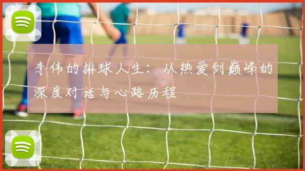 李伟的排球人生：从热爱到巅峰的深度对话与心路历程