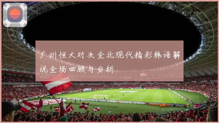 广州恒大对决全北现代精彩韩语解说全场回顾与分析