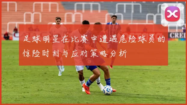 足球明星在比赛中遭遇危险球员的惊险时刻与应对策略分析
