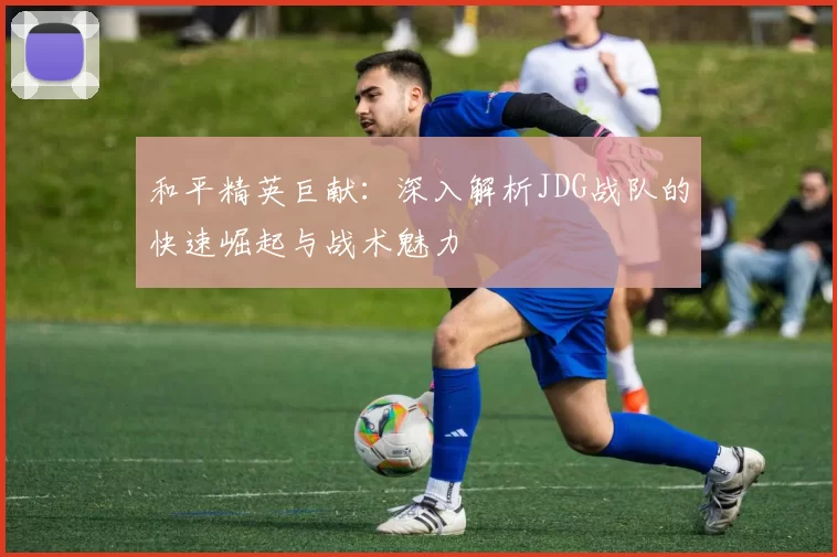 和平精英巨献：深入解析JDG战队的快速崛起与战术魅力