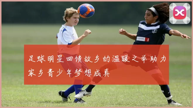 足球明星回馈故乡的温暖之举助力家乡青少年梦想成真
