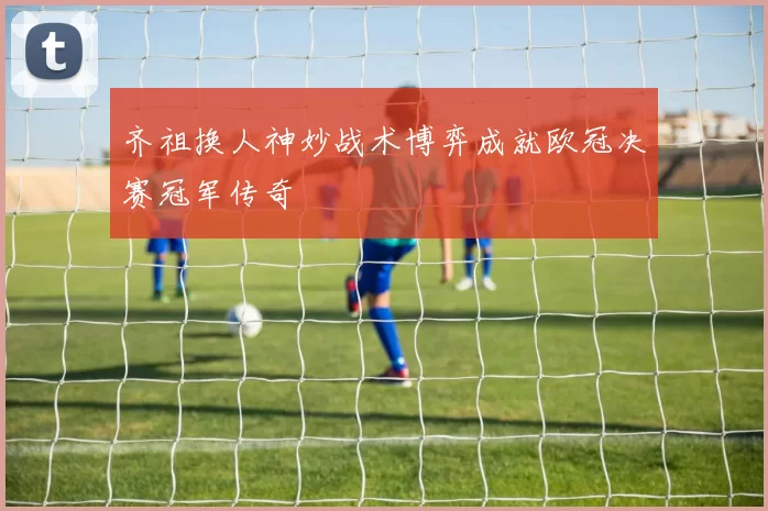 齐祖换人神妙战术博弈成就欧冠决赛冠军传奇